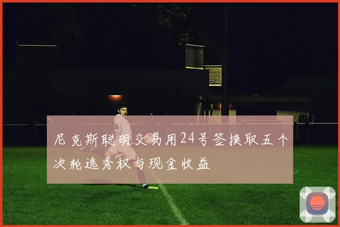 尼克斯聪明交易用24号签换取五个次轮选秀权与现金收益