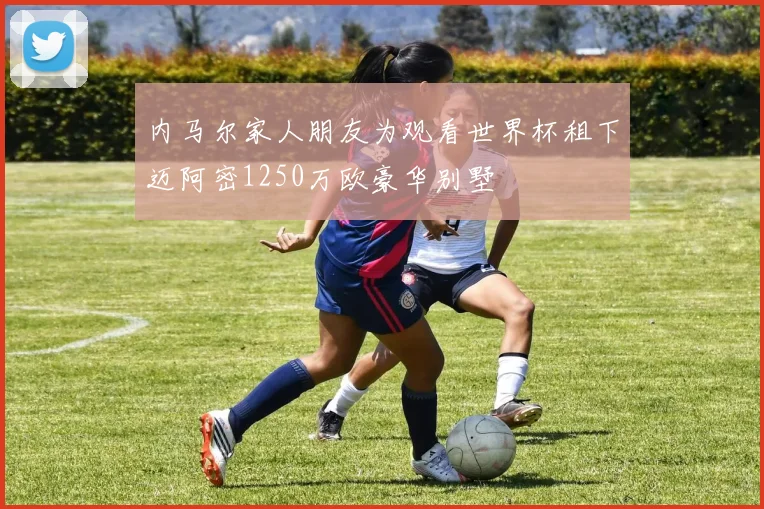 内马尔家人朋友为观看世界杯租下迈阿密1250万欧豪华别墅