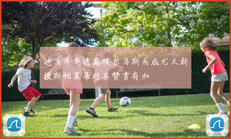 迪马济奥透露埃尔马斯或成尤文新援斯帕莱蒂对其赞赏有加