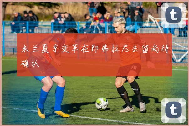 米兰夏季变革在即弗拉尼去留尚待确认