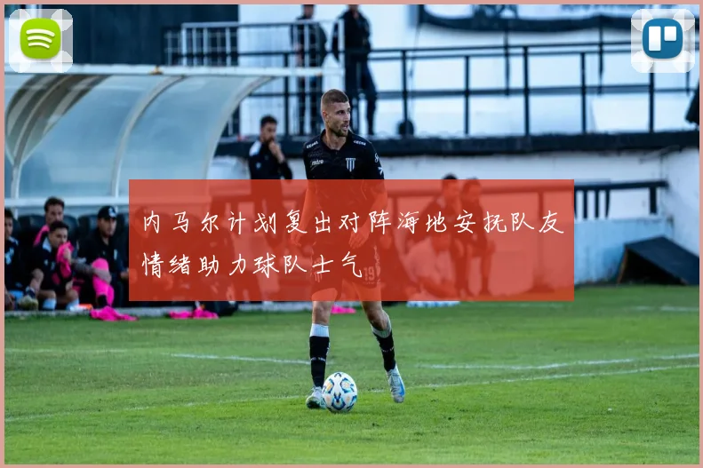 内马尔计划复出对阵海地安抚队友情绪助力球队士气