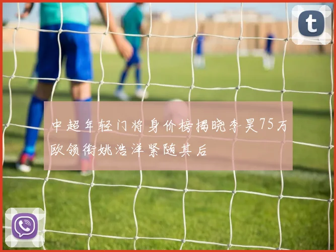 中超年轻门将身价榜揭晓李昊75万欧领衔姚浩洋紧随其后