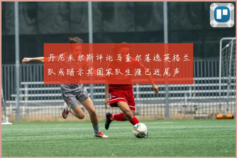 丹尼米尔斯评论马奎尔落选英格兰队或暗示其国家队生涯已近尾声