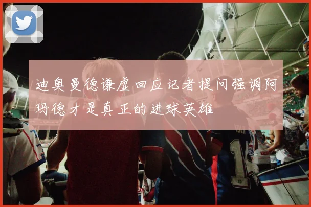 迪奥曼德谦虚回应记者提问强调阿玛德才是真正的进球英雄