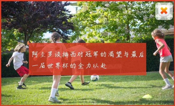 阿圭罗谈梅西对冠军的渴望与最后一届世界杯的全力以赴