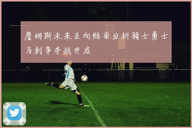 詹姆斯未来去向赔率分析骑士勇士马刺争夺战开启