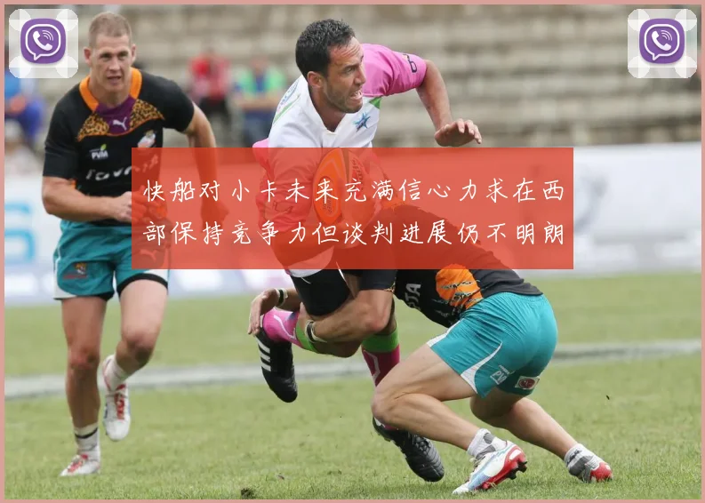 快船对小卡未来充满信心力求在西部保持竞争力但谈判进展仍不明朗