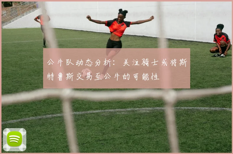公牛队动态分析：关注骑士或将斯特鲁斯交易至公牛的可能性