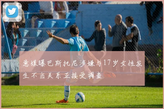 意媒曝巴斯托尼涉嫌与17岁女性发生不当关系正接受调查
