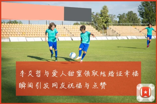 李炎哲与爱人甜蜜领取结婚证幸福瞬间引发网友祝福与点赞