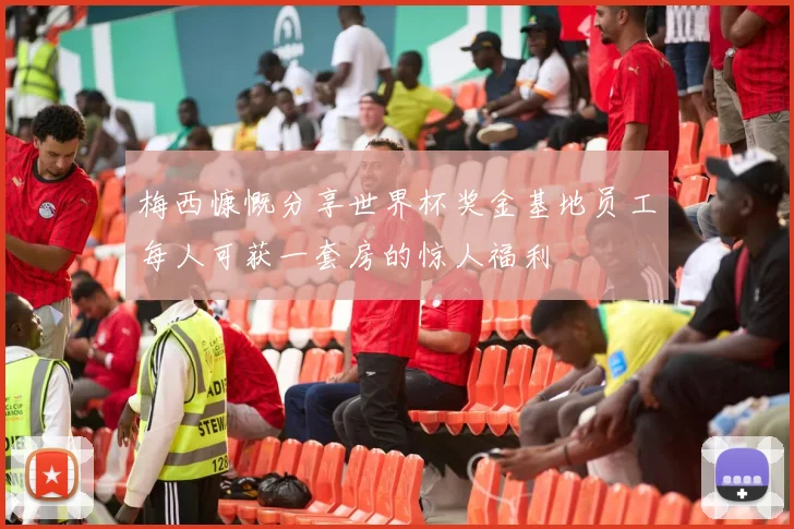梅西慷慨分享世界杯奖金基地员工每人可获一套房的惊人福利