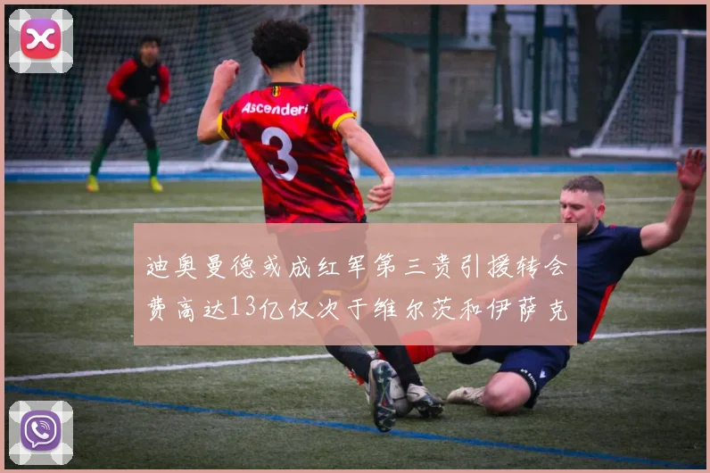 迪奥曼德或成红军第三贵引援转会费高达13亿仅次于维尔茨和伊萨克