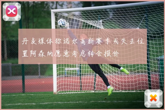 丹麦媒体称诺尔高新赛季或失去位置阿森纳愿意考虑转会报价