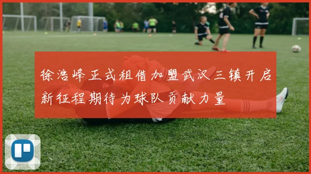 徐浩峰正式租借加盟武汉三镇开启新征程期待为球队贡献力量