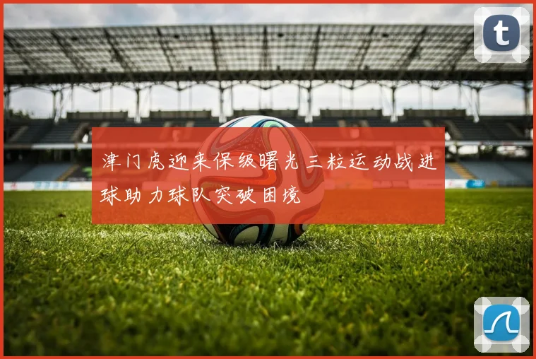 津门虎迎来保级曙光三粒运动战进球助力球队突破困境