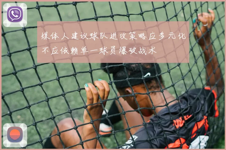 媒体人建议球队进攻策略应多元化不应依赖单一球员爆破战术