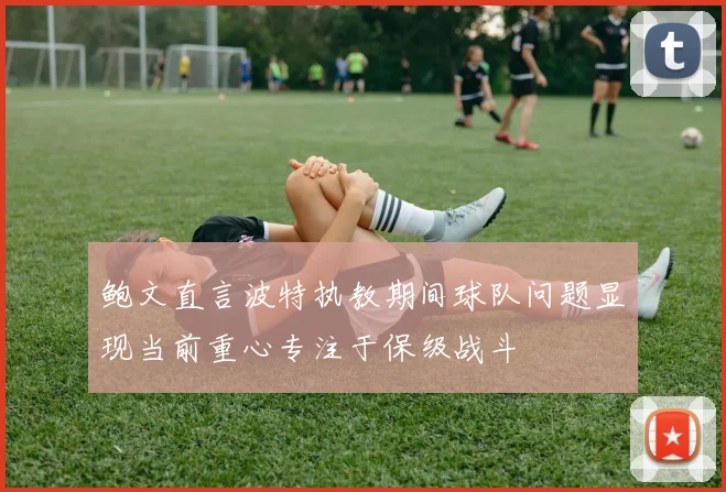 鲍文直言波特执教期间球队问题显现当前重心专注于保级战斗