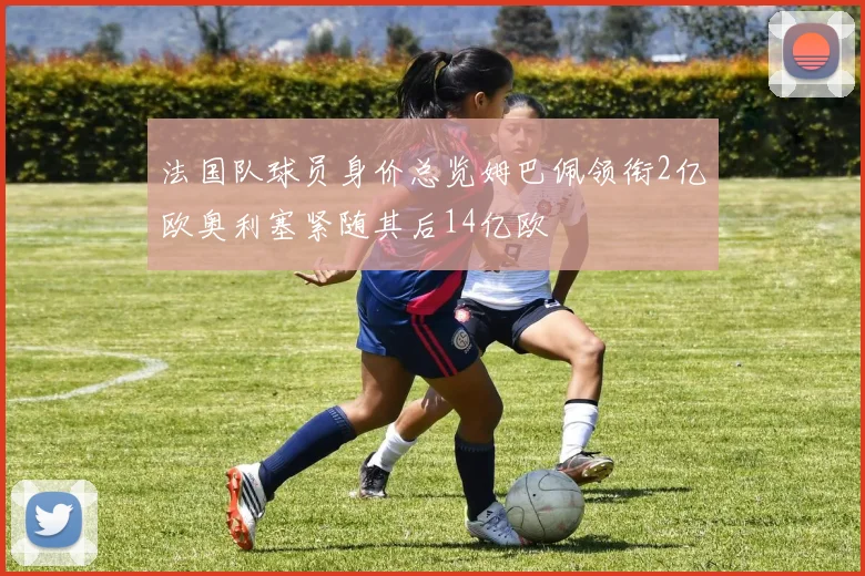 法国队球员身价总览姆巴佩领衔2亿欧奥利塞紧随其后14亿欧