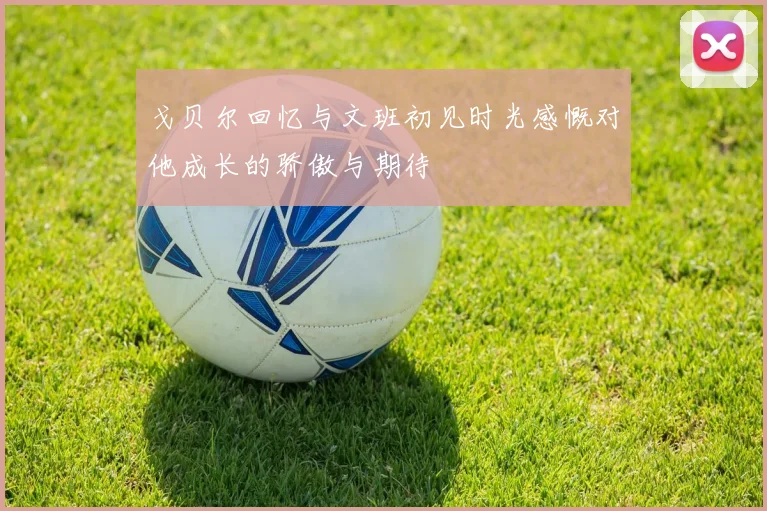 戈贝尔回忆与文班初见时光感慨对他成长的骄傲与期待
