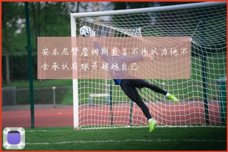 安东尼赞詹姆斯直言不讳认为他不会承认有球员超越自己