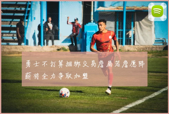 勇士不打算捆绑交易詹眉若詹愿降薪将全力争取加盟